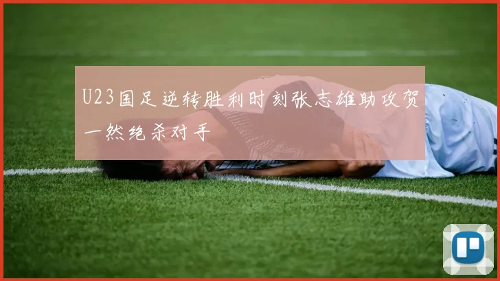 U23国足逆转胜利时刻张志雄助攻贺一然绝杀对手