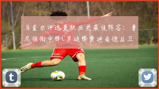 马奎尔评选曼联历史最佳阵容：鲁尼领衔中锋C罗边锋费迪南德后卫