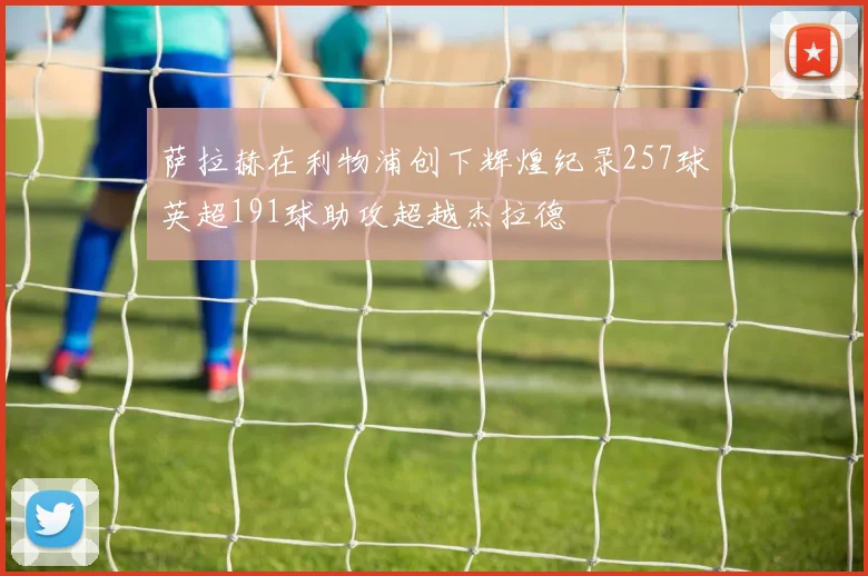 萨拉赫在利物浦创下辉煌纪录257球英超191球助攻超越杰拉德