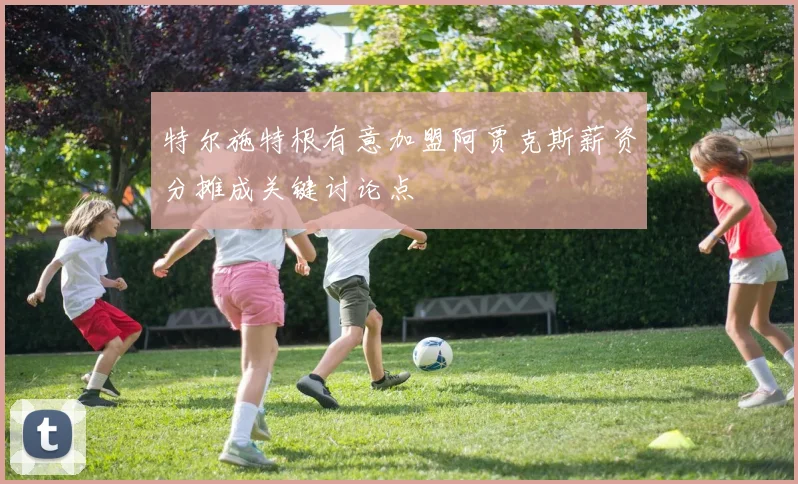 特尔施特根有意加盟阿贾克斯薪资分摊成关键讨论点