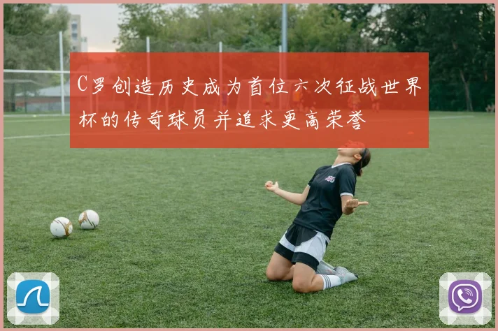 C罗创造历史成为首位六次征战世界杯的传奇球员并追求更高荣誉