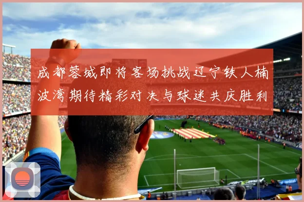 成都蓉城即将客场挑战辽宁铁人楠波湾期待精彩对决与球迷共庆胜利