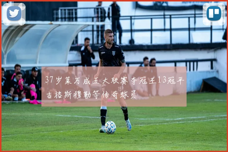 37岁莱万成五大联赛夺冠王13冠平吉格斯穆勒等传奇球员