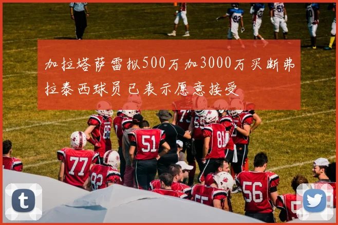 加拉塔萨雷拟500万加3000万买断弗拉泰西球员已表示愿意接受