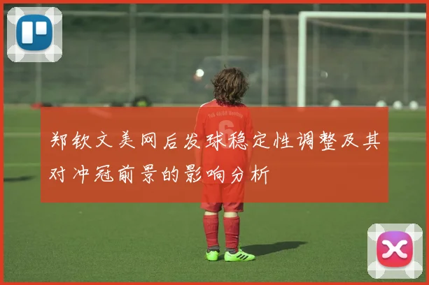 郑钦文美网后发球稳定性调整及其对冲冠前景的影响分析